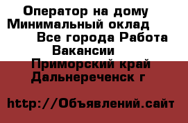 Оператор на дому › Минимальный оклад ­ 40 000 - Все города Работа » Вакансии   . Приморский край,Дальнереченск г.